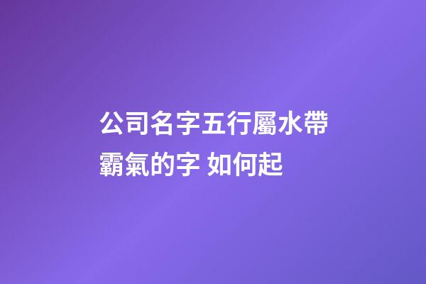 公司名字五行屬水帶霸氣的字 如何起-第1張-公司起名-玄機派